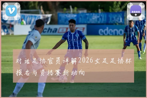 对话足协官员详解2026女足足协杯报名与资格赛新动向