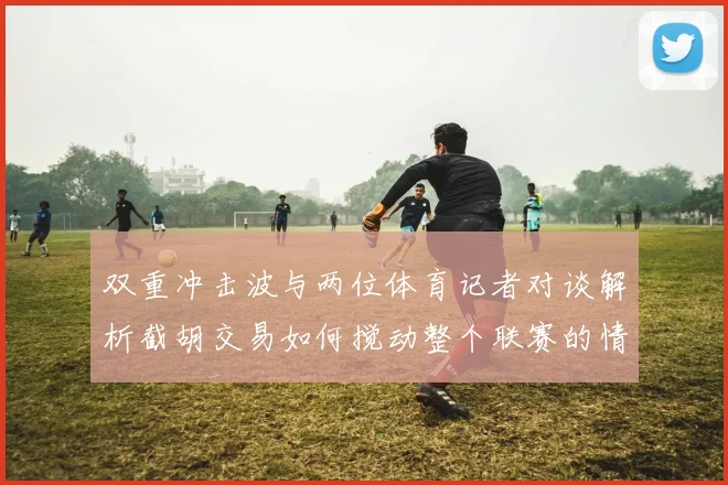 双重冲击波与两位体育记者对谈解析截胡交易如何搅动整个联赛的情绪
